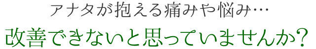 アナタが抱える痛みや悩み... 改善できないと思っていませんか？